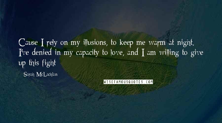 Sarah McLachlan Quotes: Cause I rely on my illusions, to keep me warm at night. I've denied in my capacity to love, and I am willing to give up this fight