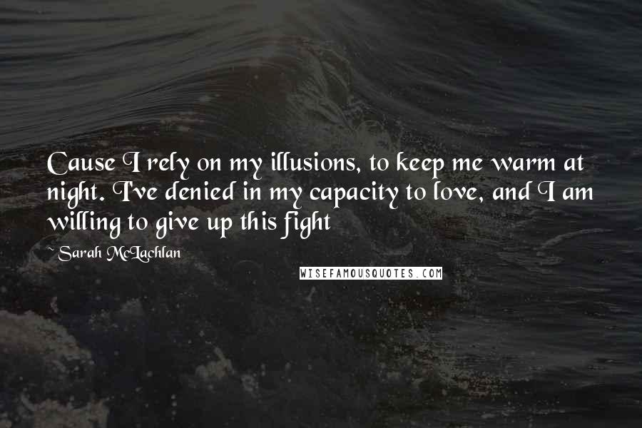 Sarah McLachlan Quotes: Cause I rely on my illusions, to keep me warm at night. I've denied in my capacity to love, and I am willing to give up this fight