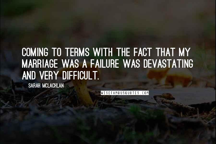 Sarah McLachlan Quotes: Coming to terms with the fact that my marriage was a failure was devastating and very difficult.