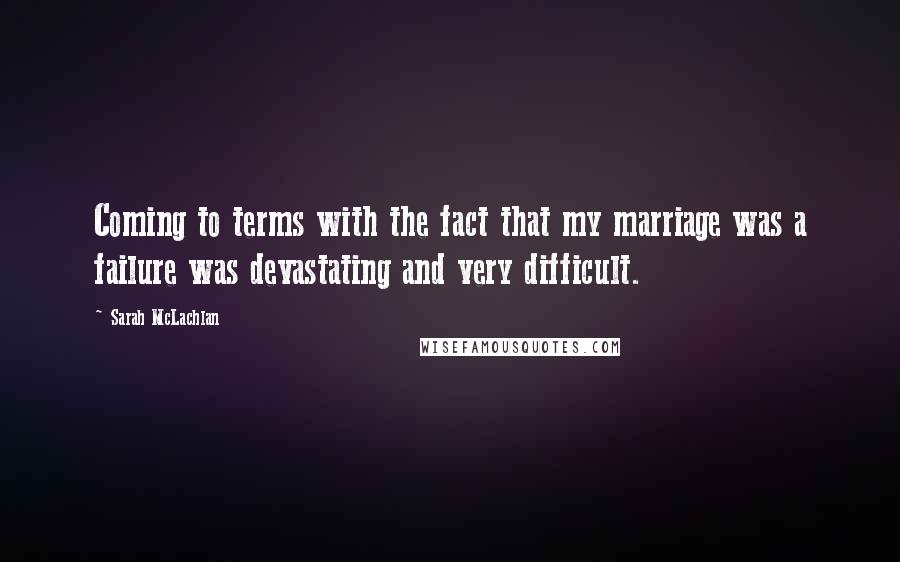 Sarah McLachlan Quotes: Coming to terms with the fact that my marriage was a failure was devastating and very difficult.