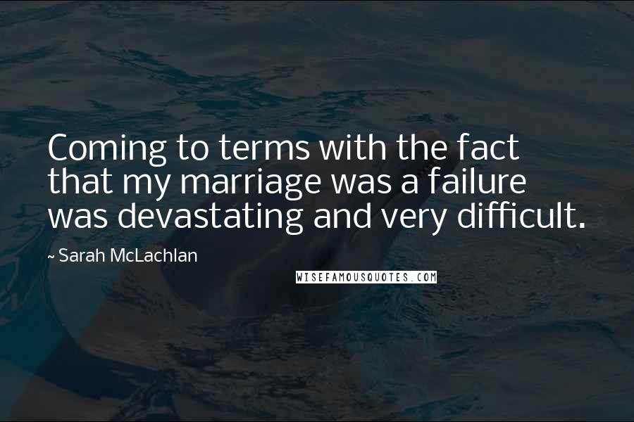 Sarah McLachlan Quotes: Coming to terms with the fact that my marriage was a failure was devastating and very difficult.