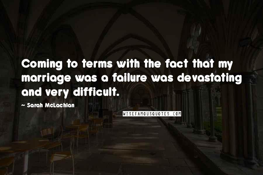 Sarah McLachlan Quotes: Coming to terms with the fact that my marriage was a failure was devastating and very difficult.