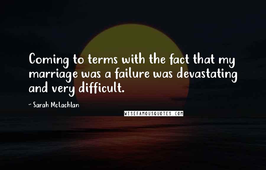 Sarah McLachlan Quotes: Coming to terms with the fact that my marriage was a failure was devastating and very difficult.