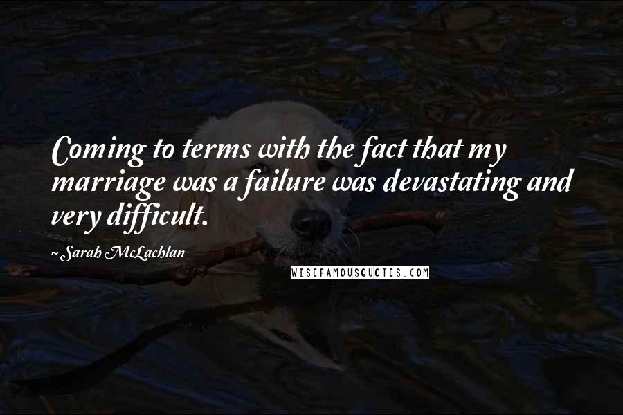 Sarah McLachlan Quotes: Coming to terms with the fact that my marriage was a failure was devastating and very difficult.