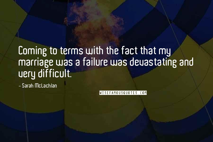 Sarah McLachlan Quotes: Coming to terms with the fact that my marriage was a failure was devastating and very difficult.