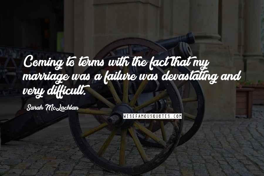 Sarah McLachlan Quotes: Coming to terms with the fact that my marriage was a failure was devastating and very difficult.