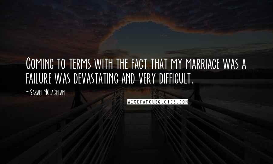 Sarah McLachlan Quotes: Coming to terms with the fact that my marriage was a failure was devastating and very difficult.