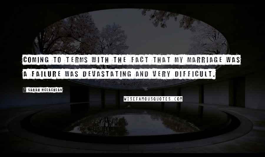 Sarah McLachlan Quotes: Coming to terms with the fact that my marriage was a failure was devastating and very difficult.