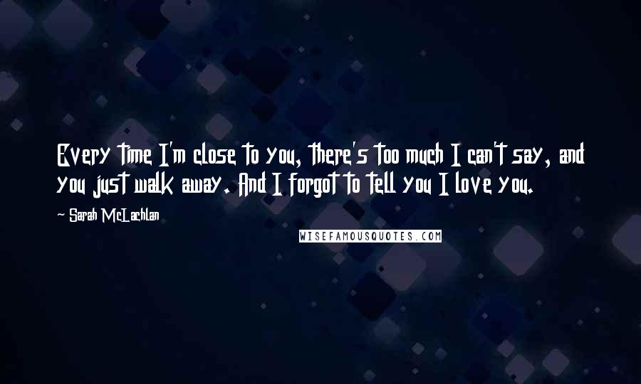 Sarah McLachlan Quotes: Every time I'm close to you, there's too much I can't say, and you just walk away. And I forgot to tell you I love you.