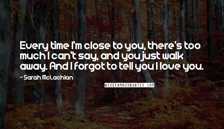 Sarah McLachlan Quotes: Every time I'm close to you, there's too much I can't say, and you just walk away. And I forgot to tell you I love you.