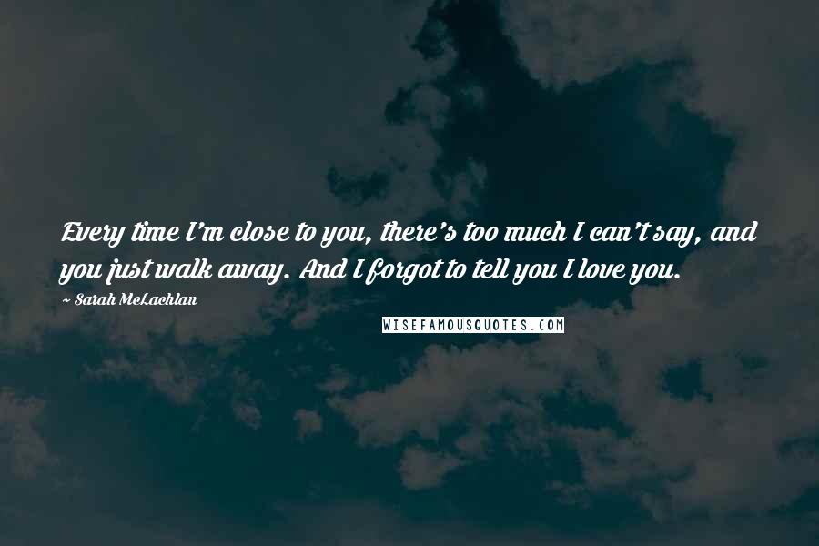 Sarah McLachlan Quotes: Every time I'm close to you, there's too much I can't say, and you just walk away. And I forgot to tell you I love you.