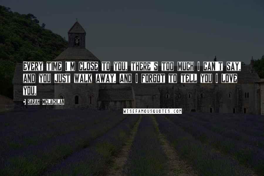 Sarah McLachlan Quotes: Every time I'm close to you, there's too much I can't say, and you just walk away. And I forgot to tell you I love you.