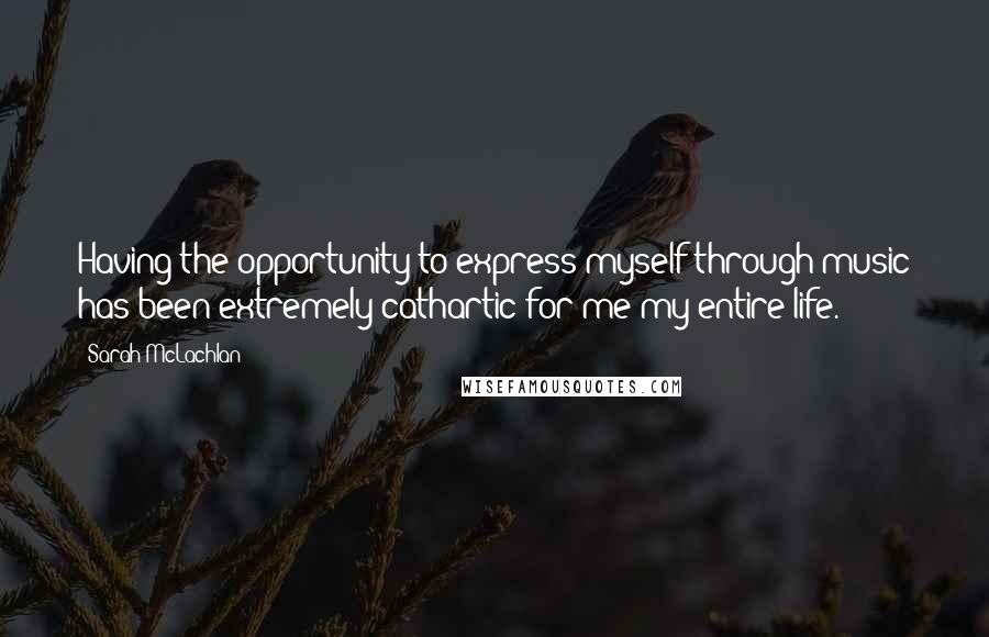 Sarah McLachlan Quotes: Having the opportunity to express myself through music has been extremely cathartic for me my entire life.