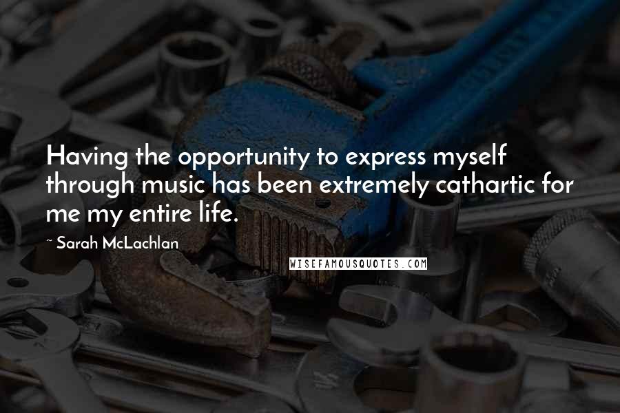 Sarah McLachlan Quotes: Having the opportunity to express myself through music has been extremely cathartic for me my entire life.