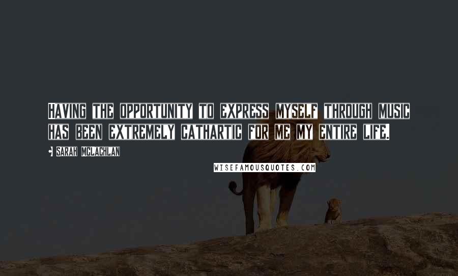 Sarah McLachlan Quotes: Having the opportunity to express myself through music has been extremely cathartic for me my entire life.
