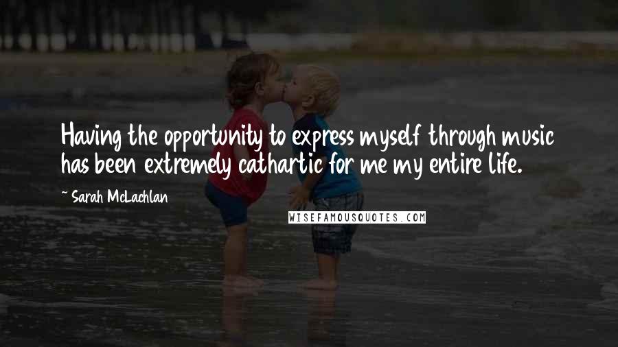 Sarah McLachlan Quotes: Having the opportunity to express myself through music has been extremely cathartic for me my entire life.