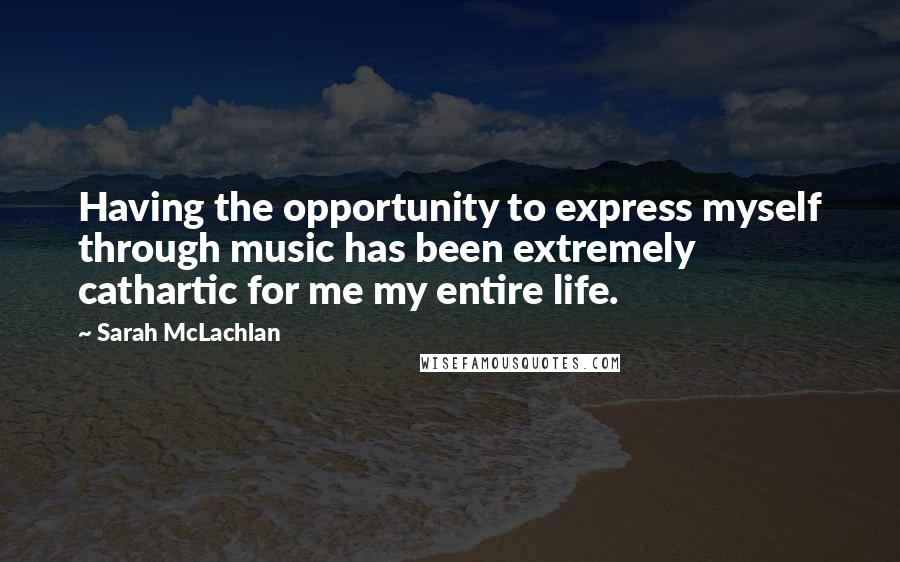 Sarah McLachlan Quotes: Having the opportunity to express myself through music has been extremely cathartic for me my entire life.