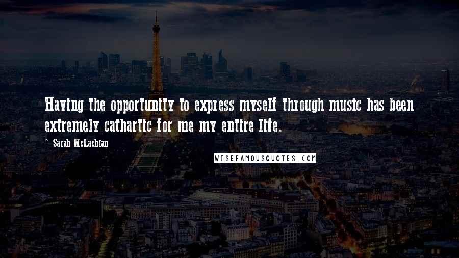 Sarah McLachlan Quotes: Having the opportunity to express myself through music has been extremely cathartic for me my entire life.