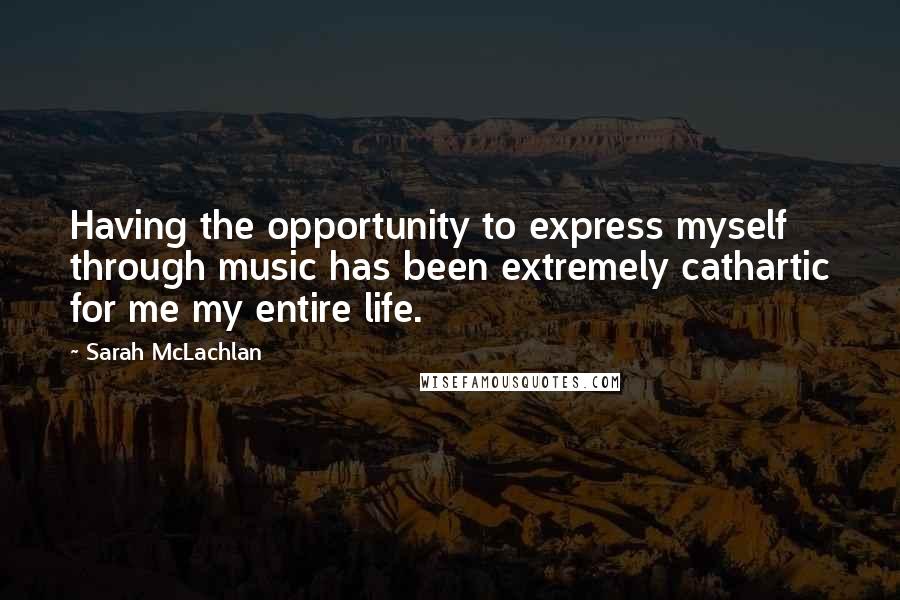 Sarah McLachlan Quotes: Having the opportunity to express myself through music has been extremely cathartic for me my entire life.