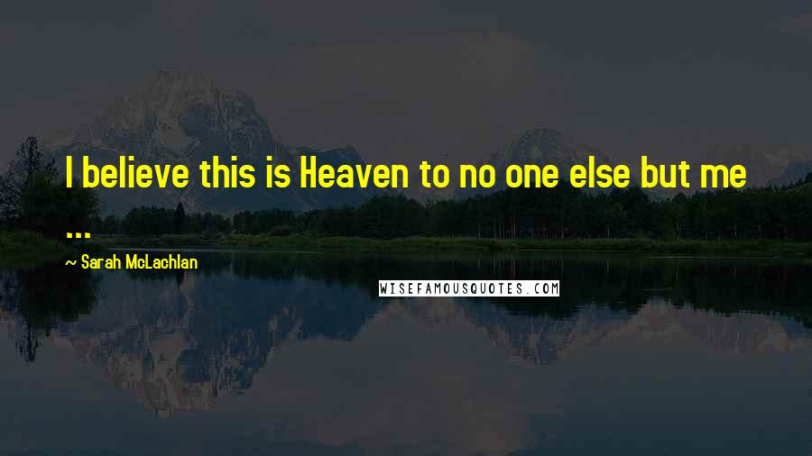 Sarah McLachlan Quotes: I believe this is Heaven to no one else but me ...