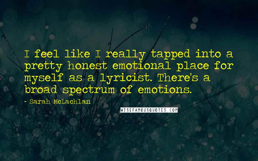 Sarah McLachlan Quotes: I feel like I really tapped into a pretty honest emotional place for myself as a lyricist. There's a broad spectrum of emotions.
