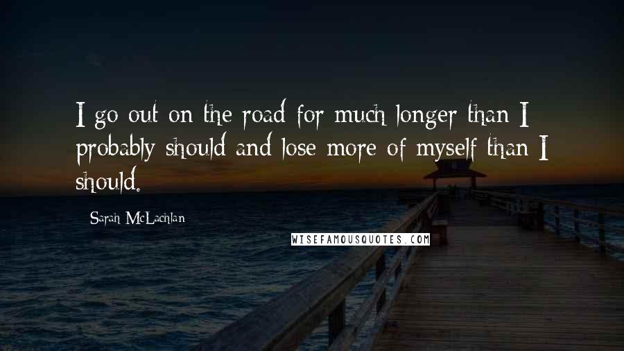 Sarah McLachlan Quotes: I go out on the road for much longer than I probably should and lose more of myself than I should.