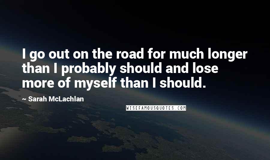 Sarah McLachlan Quotes: I go out on the road for much longer than I probably should and lose more of myself than I should.