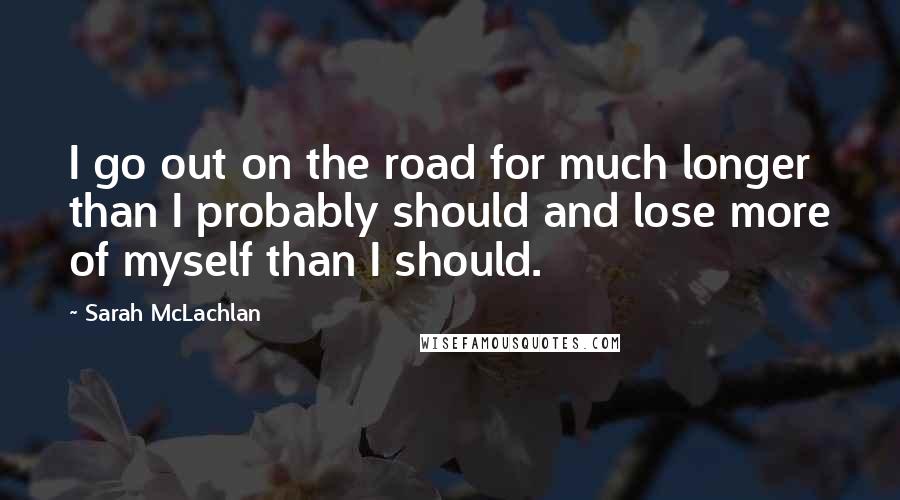 Sarah McLachlan Quotes: I go out on the road for much longer than I probably should and lose more of myself than I should.