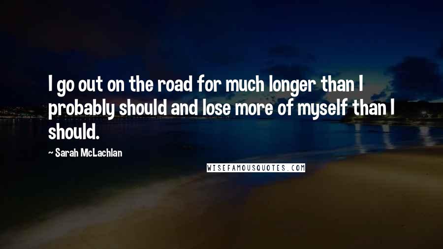 Sarah McLachlan Quotes: I go out on the road for much longer than I probably should and lose more of myself than I should.