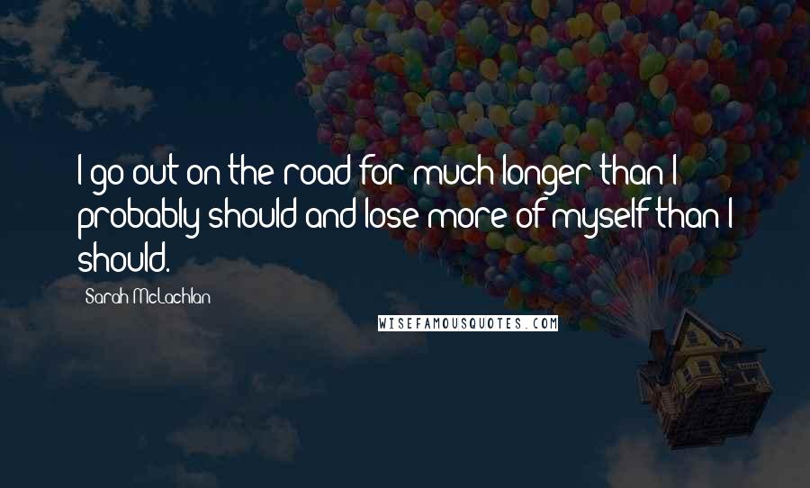 Sarah McLachlan Quotes: I go out on the road for much longer than I probably should and lose more of myself than I should.