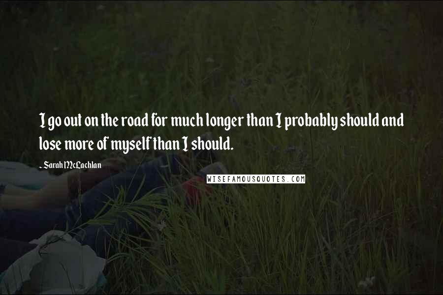 Sarah McLachlan Quotes: I go out on the road for much longer than I probably should and lose more of myself than I should.