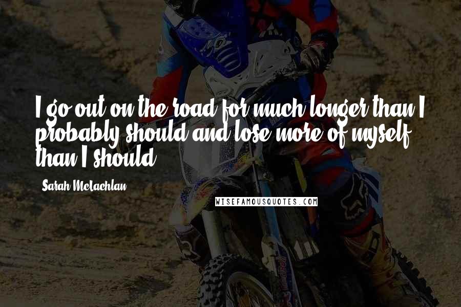 Sarah McLachlan Quotes: I go out on the road for much longer than I probably should and lose more of myself than I should.