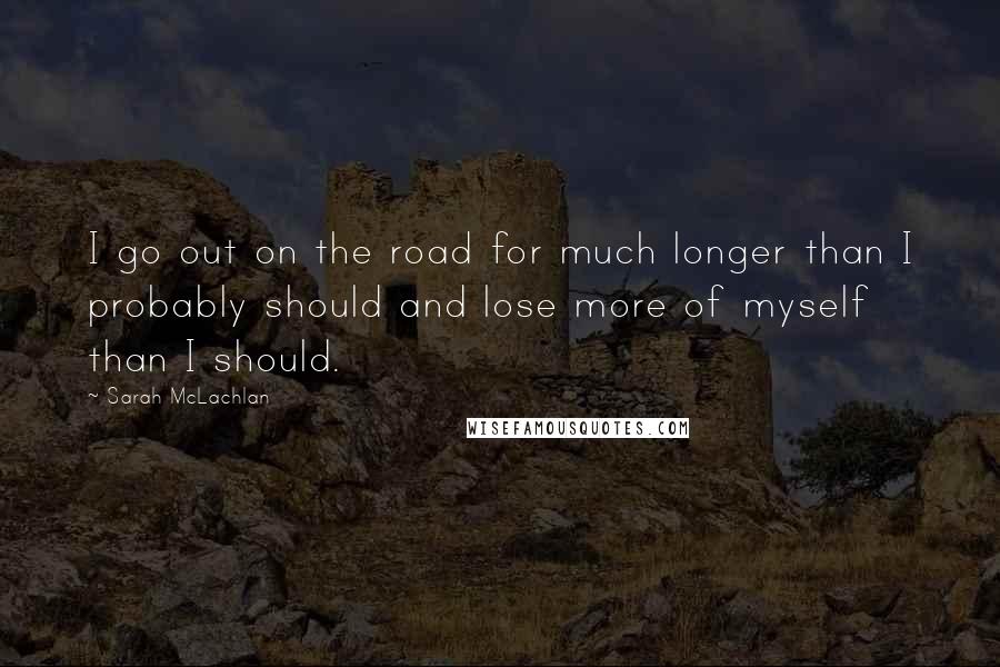 Sarah McLachlan Quotes: I go out on the road for much longer than I probably should and lose more of myself than I should.