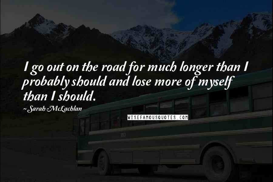 Sarah McLachlan Quotes: I go out on the road for much longer than I probably should and lose more of myself than I should.