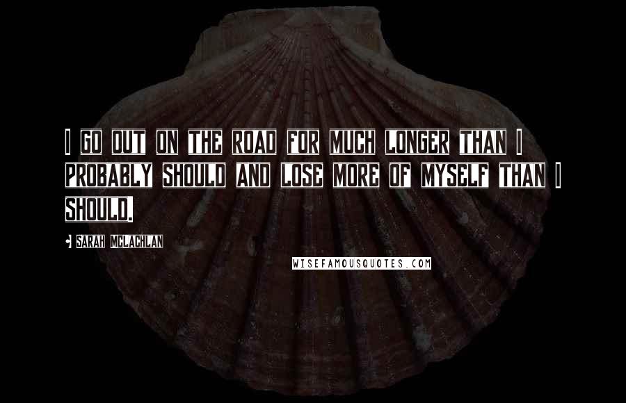 Sarah McLachlan Quotes: I go out on the road for much longer than I probably should and lose more of myself than I should.