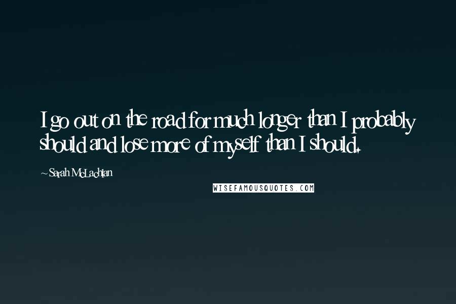 Sarah McLachlan Quotes: I go out on the road for much longer than I probably should and lose more of myself than I should.