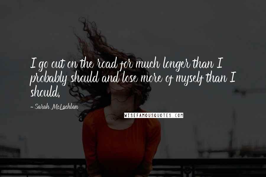 Sarah McLachlan Quotes: I go out on the road for much longer than I probably should and lose more of myself than I should.