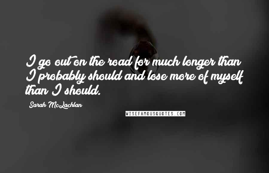 Sarah McLachlan Quotes: I go out on the road for much longer than I probably should and lose more of myself than I should.