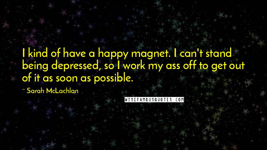 Sarah McLachlan Quotes: I kind of have a happy magnet. I can't stand being depressed, so I work my ass off to get out of it as soon as possible.