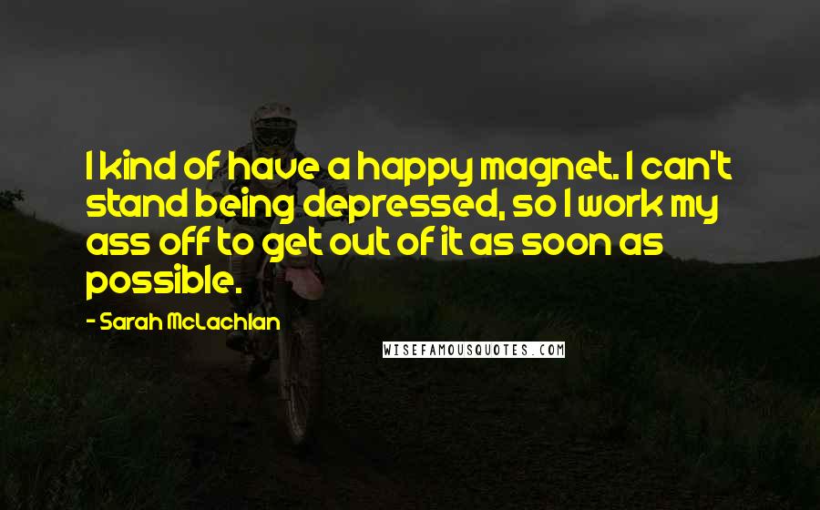 Sarah McLachlan Quotes: I kind of have a happy magnet. I can't stand being depressed, so I work my ass off to get out of it as soon as possible.