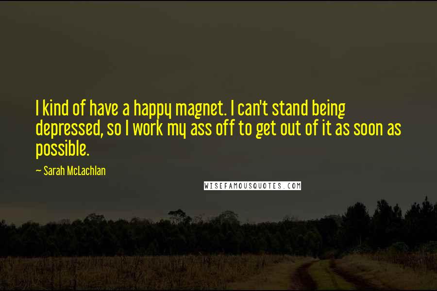 Sarah McLachlan Quotes: I kind of have a happy magnet. I can't stand being depressed, so I work my ass off to get out of it as soon as possible.
