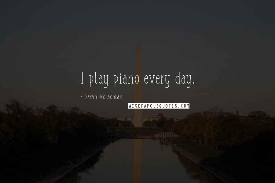 Sarah McLachlan Quotes: I play piano every day.