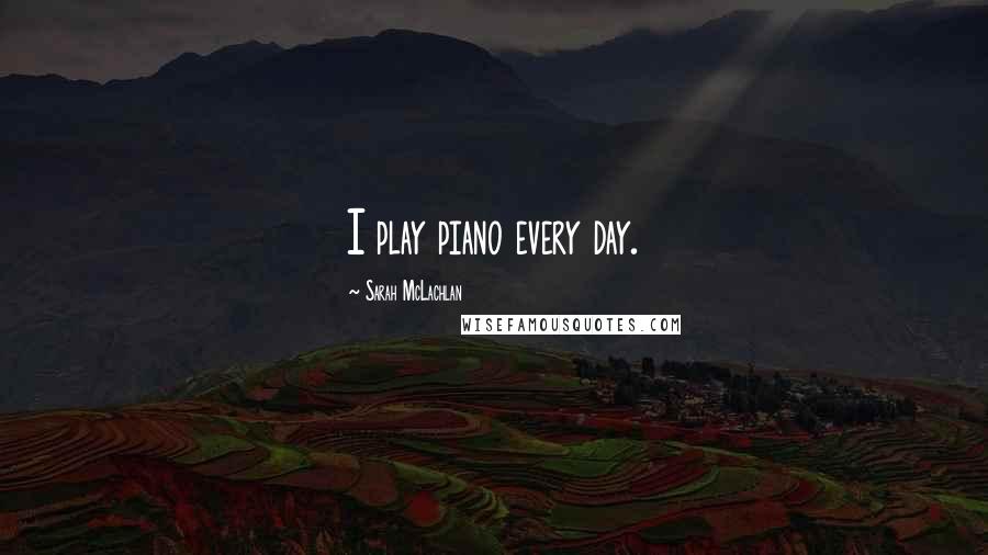 Sarah McLachlan Quotes: I play piano every day.