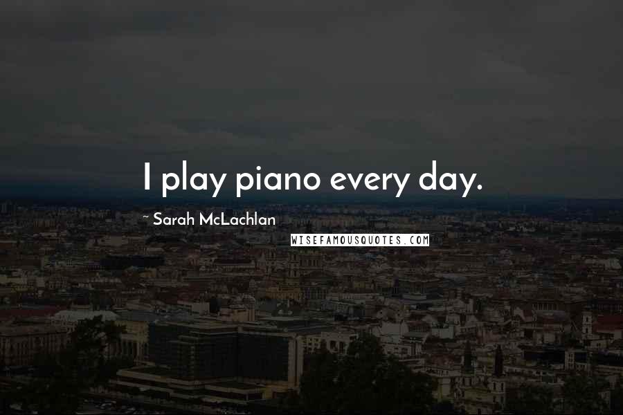 Sarah McLachlan Quotes: I play piano every day.