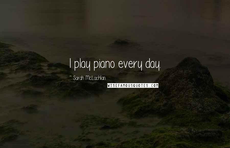 Sarah McLachlan Quotes: I play piano every day.