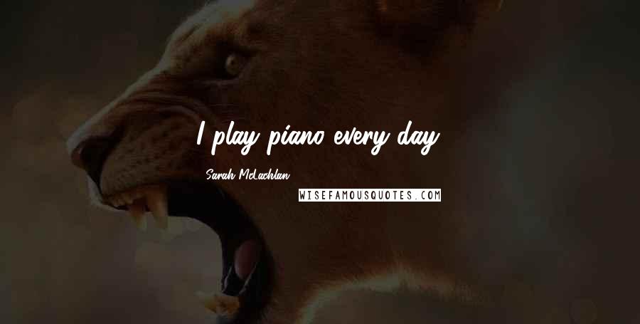 Sarah McLachlan Quotes: I play piano every day.