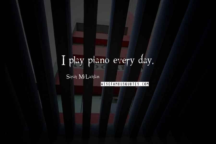 Sarah McLachlan Quotes: I play piano every day.