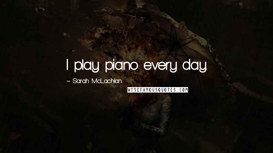 Sarah McLachlan Quotes: I play piano every day.