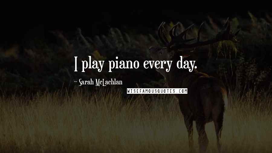 Sarah McLachlan Quotes: I play piano every day.