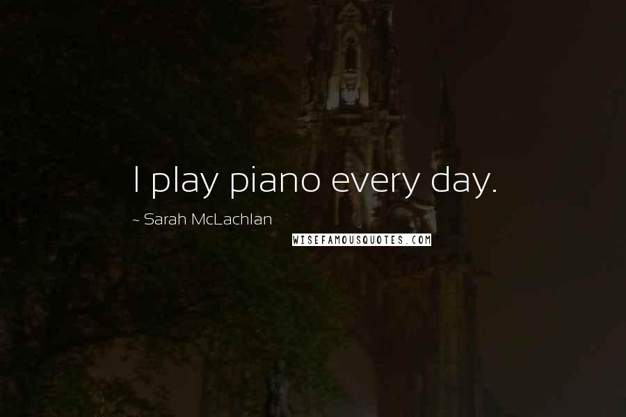 Sarah McLachlan Quotes: I play piano every day.